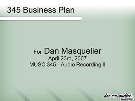 345 Business Plan For Dan Masquelier April 23rd, 2007 MUSC 345 - Audio Recording II.