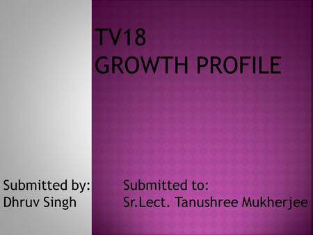 TV18 GROWTH PROFILE Submitted by: Dhruv Singh Submitted to: Sr.Lect. Tanushree Mukherjee.