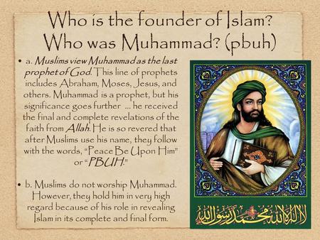 Who is the founder of Islam? Who was Muhammad? (pbuh) a. Muslims view Muhammad as the last prophet of God. This line of prophets includes Abraham, Moses,