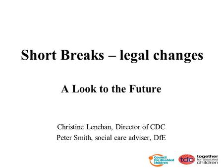 Short Breaks – legal changes A Look to the Future Christine Lenehan, Director of CDC Peter Smith, social care adviser, DfE.