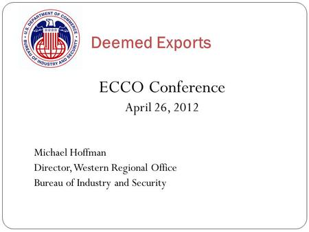Deemed Exports ECCO Conference April 26, 2012 Michael Hoffman Director, Western Regional Office Bureau of Industry and Security.