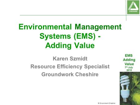 © Groundwork Cheshire EMS Adding Value 7 th July 2010 Environmental Management Systems (EMS) - Adding Value Karen Szmidt Resource Efficiency Specialist.