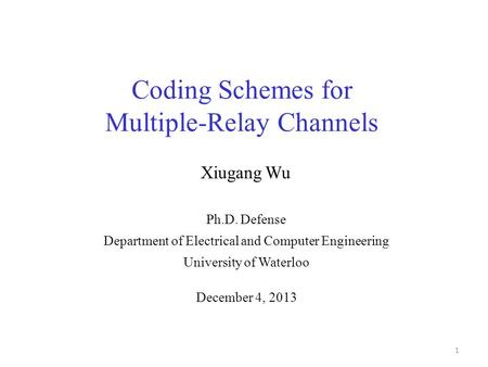 Coding Schemes for Multiple-Relay Channels 1 Ph.D. Defense Department of Electrical and Computer Engineering University of Waterloo Xiugang Wu December.