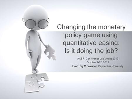 Changing the monetary policy game using quantitative easing: Is it doing the job? AABRI Conference Las Vegas 2013 October 9-12, 2013 Prof. Ray M. Valadez,