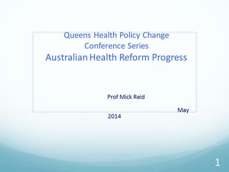 Queens Health Policy Change Conference Series Australian Health Reform Progress Prof Mick Reid May 2014 1.