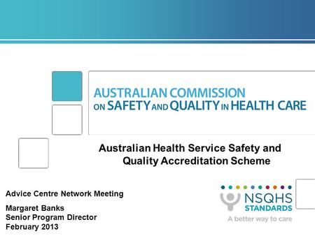 Australian Health Service Safety and Quality Accreditation Scheme Advice Centre Network Meeting Margaret Banks Senior Program Director February 2013.