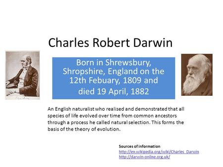 Charles Robert Darwin Born in Shrewsbury, Shropshire, England on the 12th Febuary, 1809 and died 19 April, 1882 An English naturalist who realised and.