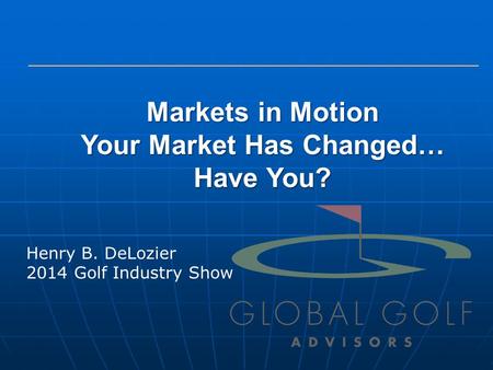 Markets in Motion Your Market Has Changed… Have You? Henry B. DeLozier 2014 Golf Industry Show.