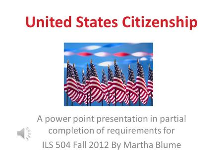 United States Citizenship A power point presentation in partial completion of requirements for ILS 504 Fall 2012 By Martha Blume.
