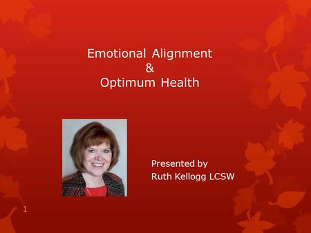 Emotional Alignment & Optimum Health Presented by Ruth Kellogg LCSW 1.