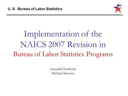 U. S. Bureau of Labor Statistics Implementation of the NAICS 2007 Revision in Bureau of Labor Statistics Programs Amanda Chadwick Michael Searson.