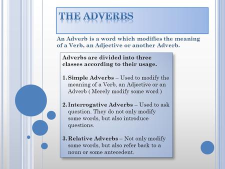 The Adverbs An Adverb is a word which modifies the meaning of a Verb, an Adjective or another Adverb. Adverbs are divided into three classes according.