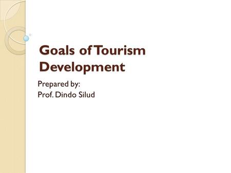 Goals of Tourism Development Prepared by: Prof. Dindo Silud.