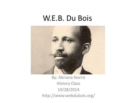 W.E.B. Du Bois By: Abriana Norris History Class 10/28/2014