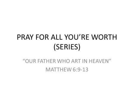 PRAY FOR ALL YOU’RE WORTH (SERIES) “OUR FATHER WHO ART IN HEAVEN” MATTHEW 6:9-13.