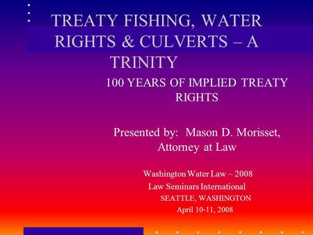 TREATY FISHING, WATER RIGHTS & CULVERTS – A TRINITY 100 YEARS OF IMPLIED TREATY RIGHTS Presented by: Mason D. Morisset, Attorney at Law Washington Water.
