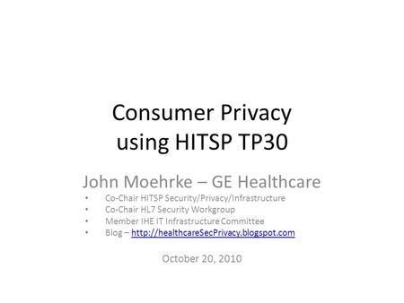 Consumer Privacy using HITSP TP30 John Moehrke – GE Healthcare Co-Chair HITSP Security/Privacy/Infrastructure Co-Chair HL7 Security Workgroup Member IHE.