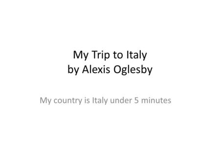 My Trip to Italy by Alexis Oglesby My country is Italy under 5 minutes.