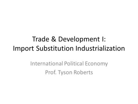 Trade & Development I: Import Substitution Industrialization International Political Economy Prof. Tyson Roberts.