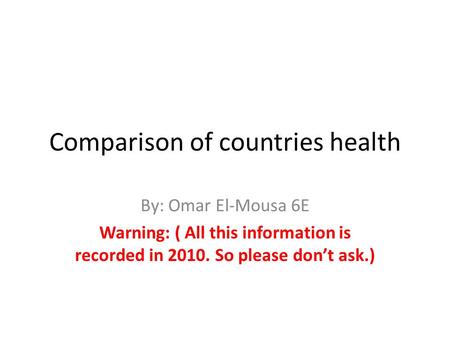 Comparison of countries health By: Omar El-Mousa 6E Warning: ( All this information is recorded in 2010. So please don’t ask.)