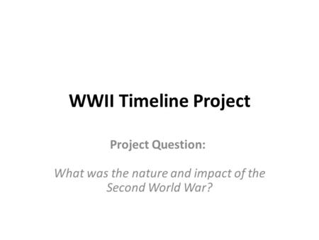 WWII Timeline Project Project Question: What was the nature and impact of the Second World War?