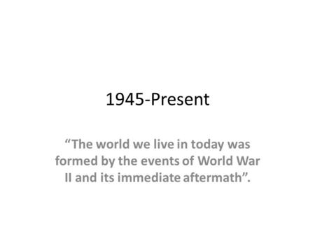 1945-Present “The world we live in today was formed by the events of World War II and its immediate aftermath”.