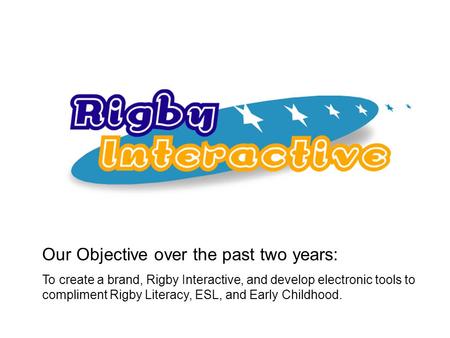 Our Objective over the past two years: To create a brand, Rigby Interactive, and develop electronic tools to compliment Rigby Literacy, ESL, and Early.