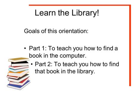 Learn the Library! Goals of this orientation: Part 1: To teach you how to find a book in the computer. Part 2: To teach you how to find that book in the.