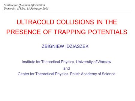 ULTRACOLD COLLISIONS IN THE PRESENCE OF TRAPPING POTENTIALS ZBIGNIEW IDZIASZEK Institute for Quantum Information, University of Ulm, 18 February 2008 Institute.