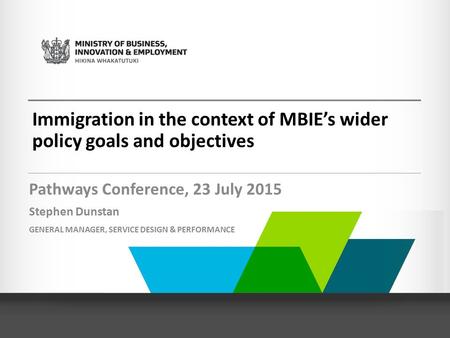 Immigration in the context of MBIE’s wider policy goals and objectives Pathways Conference, 23 July 2015 Stephen Dunstan GENERAL MANAGER, SERVICE DESIGN.