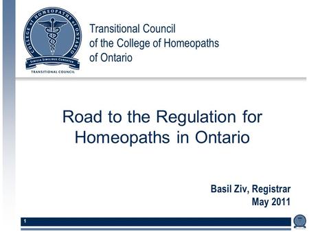 Transitional Council of the College of Homeopaths of Ontario 1 Basil Ziv, Registrar May 2011 Road to the Regulation for Homeopaths in Ontario.