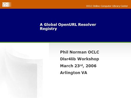 OCLC Online Computer Library Center A Global OpenURL Resolver Registry Phil Norman OCLC Dlsr4lib Workshop March 23 rd, 2006 Arlington VA.