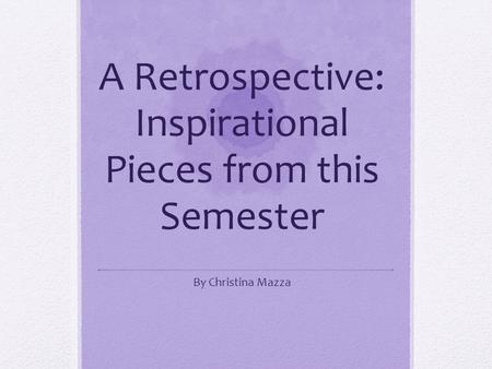 A Retrospective: Inspirational Pieces from this Semester By Christina Mazza.