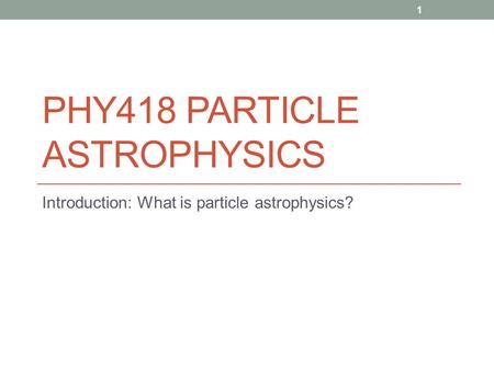 PHY418 PARTICLE ASTROPHYSICS Introduction: What is particle astrophysics? 1.