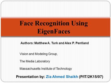 Face Recognition Using EigenFaces Presentation by: Zia Ahmed Shaikh (P/IT/2K15/07) Authors: Matthew A. Turk and Alex P. Pentland Vision and Modeling Group,