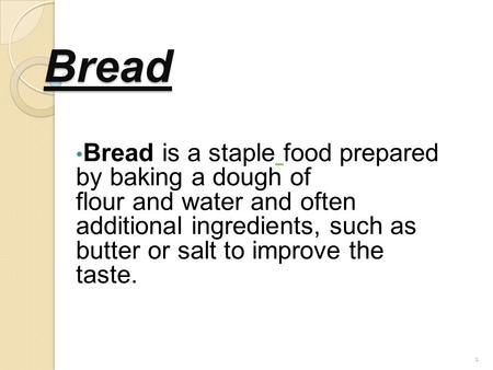 1 Bread Bread is a staple food prepared by baking a dough of flour and water and often additional ingredients, such as butter or salt to improve the taste.