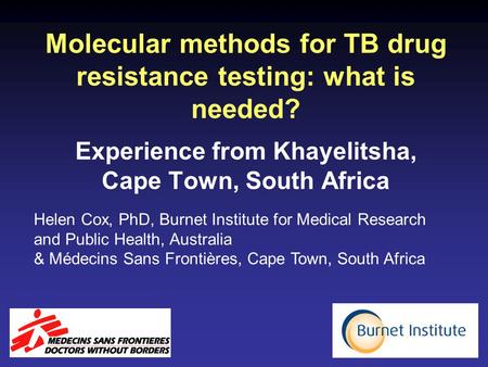 Molecular methods for TB drug resistance testing: what is needed? Experience from Khayelitsha, Cape Town, South Africa Helen Cox, PhD, Burnet Institute.