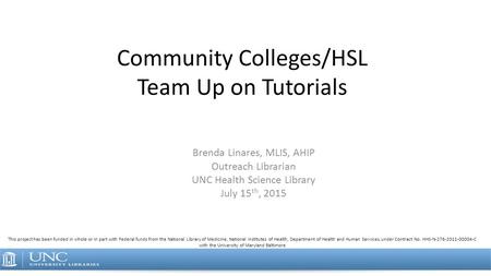 Community Colleges/HSL Team Up on Tutorials Brenda Linares, MLIS, AHIP Outreach Librarian UNC Health Science Library July 15 th, 2015 This project has.
