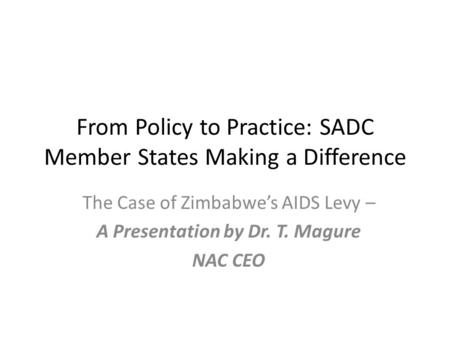 From Policy to Practice: SADC Member States Making a Difference The Case of Zimbabwe’s AIDS Levy – A Presentation by Dr. T. Magure NAC CEO.