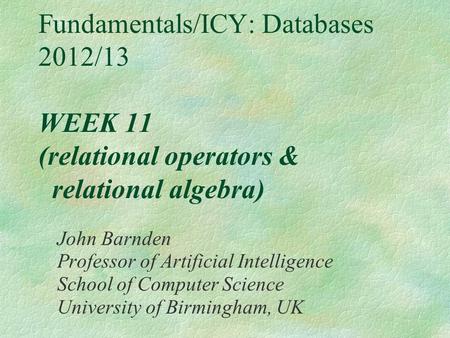 Fundamentals/ICY: Databases 2012/13 WEEK 11 (relational operators & relational algebra) John Barnden Professor of Artificial Intelligence School of Computer.
