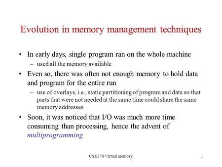 CSE378 Virtual memory.1 Evolution in memory management techniques In early days, single program ran on the whole machine –used all the memory available.