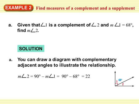 EXAMPLE 2 Find measures of a complement and a supplement SOLUTION a. Given that 1 is a complement of 2 and m 1 = 68°, find m 2. m 2 = 90° – m 1 = 90° –