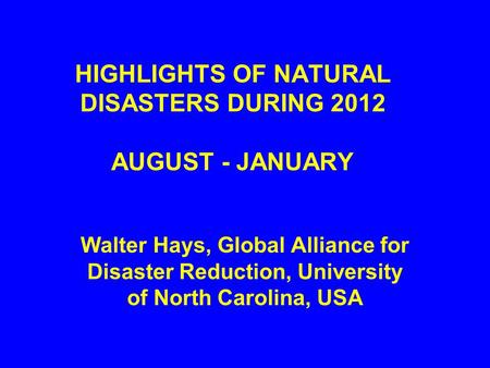 HIGHLIGHTS OF NATURAL DISASTERS DURING 2012 AUGUST - JANUARY Walter Hays, Global Alliance for Disaster Reduction, University of North Carolina, USA.