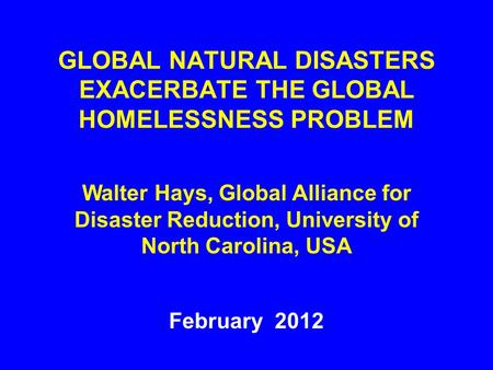 GLOBAL NATURAL DISASTERS EXACERBATE THE GLOBAL HOMELESSNESS PROBLEM February 2012 Walter Hays, Global Alliance for Disaster Reduction, University of North.