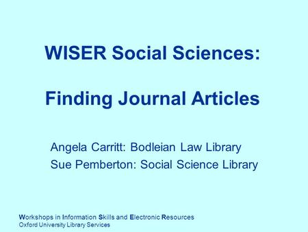 Workshops in Information Skills and Electronic Resources Oxford University Library Services WISER Social Sciences: Finding Journal Articles Angela Carritt: