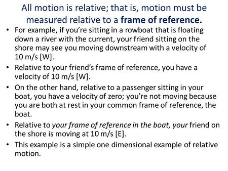 All motion is relative; that is, motion must be measured relative to a frame of reference. For example, if you’re sitting in a rowboat that is floating.