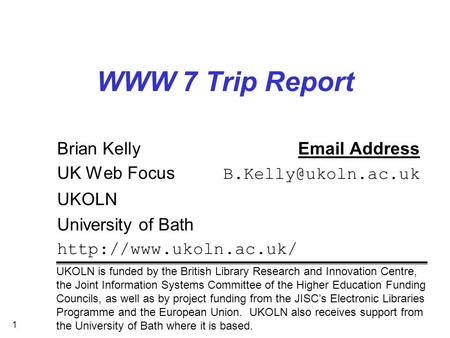 1 WWW 7 Trip Report Brian Kelly Address UK Web Focus UKOLN University of Bath  UKOLN is funded by the British.