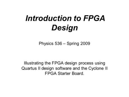 Introduction to FPGA Design Illustrating the FPGA design process using Quartus II design software and the Cyclone II FPGA Starter Board. Physics 536 –
