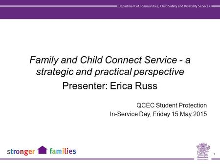 1 Family and Child Connect Service - a strategic and practical perspective Presenter: Erica Russ QCEC Student Protection In-Service Day, Friday 15 May.