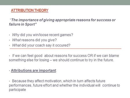ATTRIBUTION THEORY “The importance of giving appropriate reasons for success or failure in Sport” Why did you win/loose recent games? What reasons did.